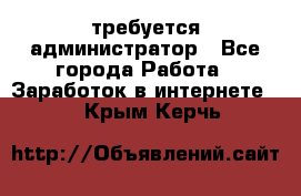 требуется администратор - Все города Работа » Заработок в интернете   . Крым,Керчь